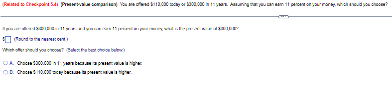 (Related to Checkpoint 5.4) (Present-value comparison) You are offered $110,000 today or $300,000 in 11 years. Assuming that you can earn 11 percent on your money, which should you choose?
If you are offered $300,000 in 11 years and you can earn 11 percent on your money, what is the present value of $300,000?
$ (Round to the nearest cent.)
Which offer should you choose? (Select the best choice below.)
OA. Choose $300,000 in 11 years because its present value is higher.
OB. Choose $110,000 today because its present value is higher.