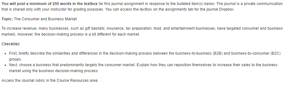 You will post a minimum of 250 words in the textbox for this journal assignment in response to the bulleted item(s) below. The journal is a private communication
that is shared only with your instructor for grading purposes. You can access the textbox on the assignments tab for the journal Dropbox.
Topic: The Consumer and Business Market
To increase revenue, many businesses, such as gift baskets, insurance, tax preparation, food, and entertainment businesses, have targeted consumer and business
markets. However, the decision-making process is a bit different for each market.
Checklist:
• First, briefly describe the similarities and differences in the decision-making process between the business-to-business (B2B) and business-to-consumer (B2C)
groups.
• Next, choose a business that predominantly targets the consumer market. Explain how they can reposition themselves to increase their sales to the business
market using the business decision-making process.
Access the Journal rubric in the Course Resources area.