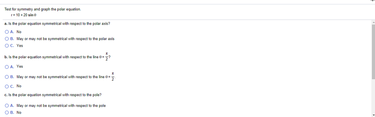 Test for symmetry and graph the polar equation.
r= 10 + 20 sin 0
a. Is the polar equation symmetrical with respect to the polar axis?
O A. No
O B. May or may not be symmetrical with respect to the polar axis
O C. Yes
b. Is the polar equation symmetrical with respect to the line 0 =
O A. Yes
O B. May or may not be symmetrical with respect to the line 0=
2
O C. No
c. Is the polar equation symmetrical with respect to the pole?
O A. May or may not be symmetrical with respect to the pole
О В. No

