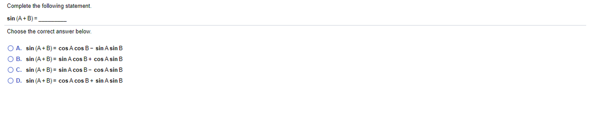 Complete the following statement.
sin (A+ B) =.
Choose the correct answer below.
O A. sin (A + B) = cos A cos B- sin A sin B
O B. sin (A+ B) = sin A cos B+ cos A sin B
OC. sin (A+ B) = sin A cos B- cos A sin B
O D. sin (A+ B) = cos A cos B+ sin A sin B
