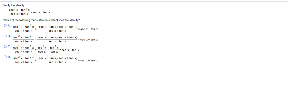 Verify the identity.
sec x- tan 2x
= sec x- tan x
sec x+ tan x
Which of the following four statements establishes the identity?
O A.
sec x- tan
2
(sec x- tan x)( sec x- tan x)
= sec x- tan x
sec x+ tan x
sec x+ tan x
O B.
2
sec x- tanx
(sec x- tan x)( sec x+ tan x)
= sec x- tan x
sec x+ tan x
sec x- tan x
OC.
sec x- tan x
2
sec x
tanx
= sec x- tan x
sec x+ tan x
sec x
tan x
O D. sec2 x- tanx
(sec x- tan x)( sec x+ tan x)
= sec x- tan x
sec x+ tan x
sec x+ tan x
