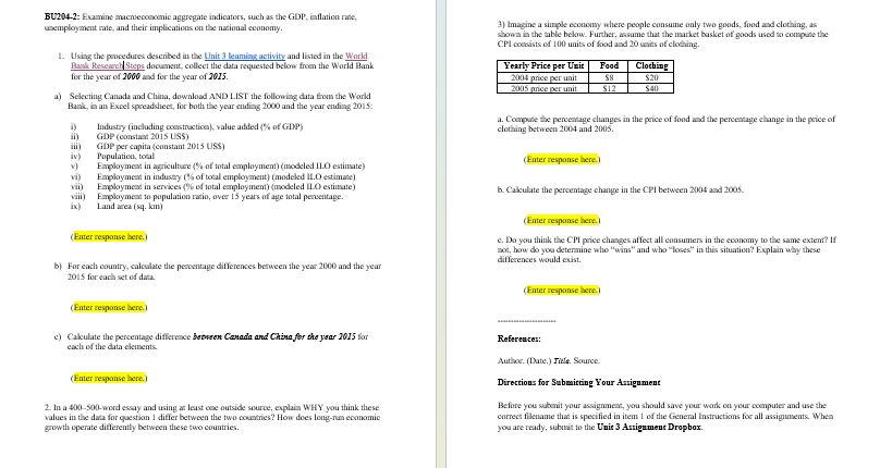 BU204-2: Examine macmeconomic aggregate indicators, such as the GDP, inflation rate,
unemployment rate, and their implications on the national economy.
1. Using the procedures described in the Unit 3 leaming activity and listed in the World
Bank Research Steps document, collect the data requested below from the World Bank
for the year of 2000 and for the year of 2015.
a) Selecting Canada and China, download AND LIST the following data from the World
Bank, in an Excel spreadsheet, for both the year ending 2000 and the year ending 2015:
i)
ii)
iii)
iv)
v)
vi)
vii)
Industry (including construction), value added (% of GDP)
GDP (constant 2015 USS)
GDP per capita (constant 2015 US$)
Population, total
Employment in agriculture (% of total employment) (modeled ILO estimate)
Employment in industry (% of total employment) (modeled II.O estimate)
Employment in services (% of total employment) (modeled ILO estimate)
viii) Employment to population ratio, over 15 years of age total percentage.
Land area (sq. km)
ix)
(Enter response here.)
b) For each country, calculate the percentage differences between the year 2000 and the year
2015 for each set of data.
3) Imagine a simple economy where people consume only two goods, food and clothing, as
shown in the table below. Further, assume that the market basket of goods used to compute the
CPI consists of 100 units of food and 20 units of clothing.
Yearly Price per Unit
Food
Clothing
2004 price per unit
2005 price per unit
58
$20
$12
$40
a. Compute the percentage changes in the price of food and the percentage change in the price of
clothing between 2004 and 2005.
(Enter response here.)
b. Calculate the percentage change in the CPI between 2004 and 2005.
(Enter response here.)
c. Do you think the CPI price changes affect all consumers in the economy to the same extent? If
not, how do you determine who "wins" and who "loses" in this situation? Explain why these
differences would exist.
(Enter response here.)
(Enter response here.)
c) Calculate the percentage difference between Canada and China for the year 2015 for
each of the data elements.
(Enter response here.)
2. In a 400-500-word essay and using at least one outside source, explain WHY you think these
values in the data for question 1 differ between the two countries? How does long-run economic
growth operate differently between these two countries.
References:
Author. (Date.) Title. Source
Directions for Submitting Your Assignment
Before you submit your assignment, you should save your work on your computer and use the
correct filename that is specified in item 1 of the General Instructions for all assignments. When
you are ready, submit to the Unit 3 Assignment Dropbox.