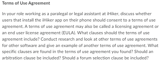 Terms of Use Agreement
In your role working as a paralegal or legal assistant at iHiker, discuss whether
users that install the iHiker app on their phone should consent to a terms of use
agreement. A terms of use agreement may also be called a licensing agreement or
an end user license agreement (EULA). What clauses should the terms of use
agreement include? Conduct research and look at other terms of use agreements
for other software and give an example of another terms of use agreement. What
specific clauses are found in the terms of use agreement you found? Should an
arbitration clause be included? Should a forum selection clause be included?