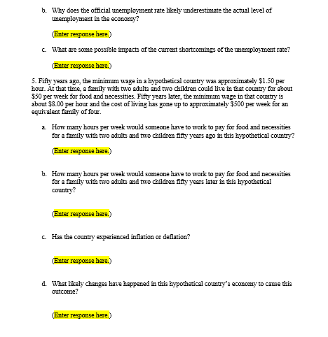 b. Why does the official unemployment rate likely underestimate the actual level of
unemployment in the economy?
(Enter response here.)
c. What are some possible impacts of the current shortcomings of the unemployment rate?
(Enter response here.)
5. Fifty years ago, the minimum wage in a hypothetical country was approximately $1.50 per
hour. At that time, a family with two adults and two children could live in that country for about
$50 per week for food and necessities. Fifty years later, the minimum wage in that country is
about $8.00 per hour and the cost of living has gone up to approximately $500 per week for an
equivalent family of four.
a. How many hours per week would someone have to work to pay for food and necessities
for a family with two adults and two children fifty years ago in this hypothetical country?
(Enter response here.)
b. How many hours per week would someone have to work to pay for food and necessities
for a family with two adults and two children fifty years later in this hypothetical
country?
(Enter response here.)
c. Has the country experienced inflation or deflation?
(Enter response here.)
d. What likely changes have happened in this hypothetical country's economy to cause this
outcome?
(Enter response here.)