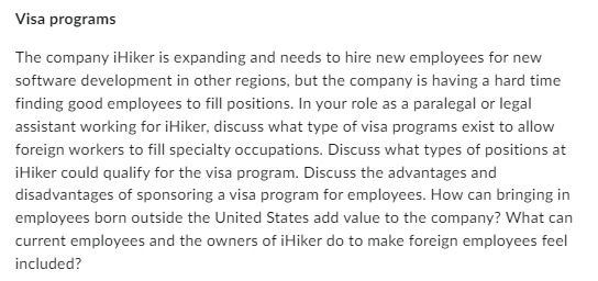 Visa programs
The company iHiker is expanding and needs to hire new employees for new
software development in other regions, but the company is having a hard time
finding good employees to fill positions. In your role as a paralegal or legal
assistant working for iHiker, discuss what type of visa programs exist to allow
foreign workers to fill specialty occupations. Discuss what types of positions at
¡Hiker could qualify for the visa program. Discuss the advantages and
disadvantages of sponsoring a visa program for employees. How can bringing in
employees born outside the United States add value to the company? What can
current employees and the owners of iHiker do to make foreign employees feel
included?