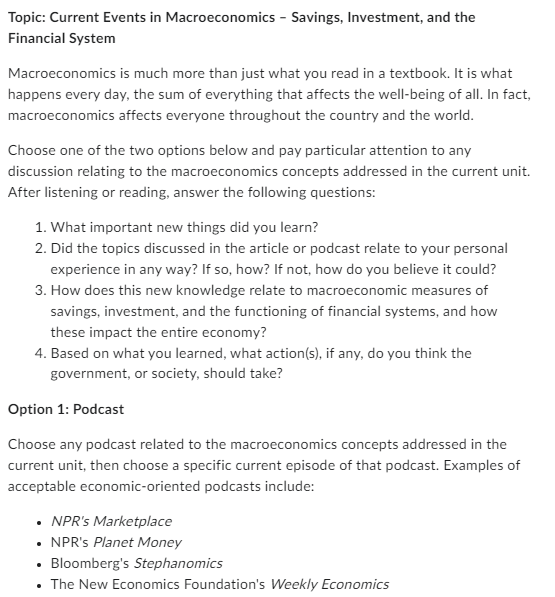 Topic: Current Events in Macroeconomics - Savings, Investment, and the
Financial System
Macroeconomics is much more than just what you read in a textbook. It is what
happens every day, the sum of everything that affects the well-being of all. In fact,
macroeconomics affects everyone throughout the country and the world.
Choose one of the two options below and pay particular attention to any
discussion relating to the macroeconomics concepts addressed in the current unit.
After listening or reading, answer the following questions:
1. What important new things did you learn?
2. Did the topics discussed in the article or podcast relate to your personal
experience in any way? If so, how? If not, how do you believe it could?
3. How does this new knowledge relate to macroeconomic measures of
savings, investment, and the functioning of financial systems, and how
these impact the entire economy?
4. Based on what you learned, what action(s), if any, do you think the
government, or society, should take?
Option 1: Podcast
Choose any podcast related to the macroeconomics concepts addressed in the
current unit, then choose a specific current episode of that podcast. Examples of
acceptable economic-oriented podcasts include:
⚫ NPR's Marketplace
⚫ NPR's Planet Money
• Bloomberg's Stephanomics
• The New Economics Foundation's Weekly Economics