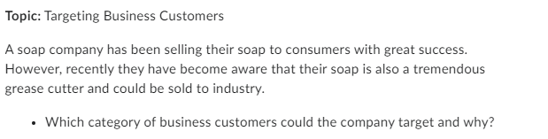 Topic: Targeting Business Customers
A soap company has been selling their soap to consumers with great success.
However, recently they have become aware that their soap is also a tremendous
grease cutter and could be sold to industry.
•
Which category of business customers could the company target and why?