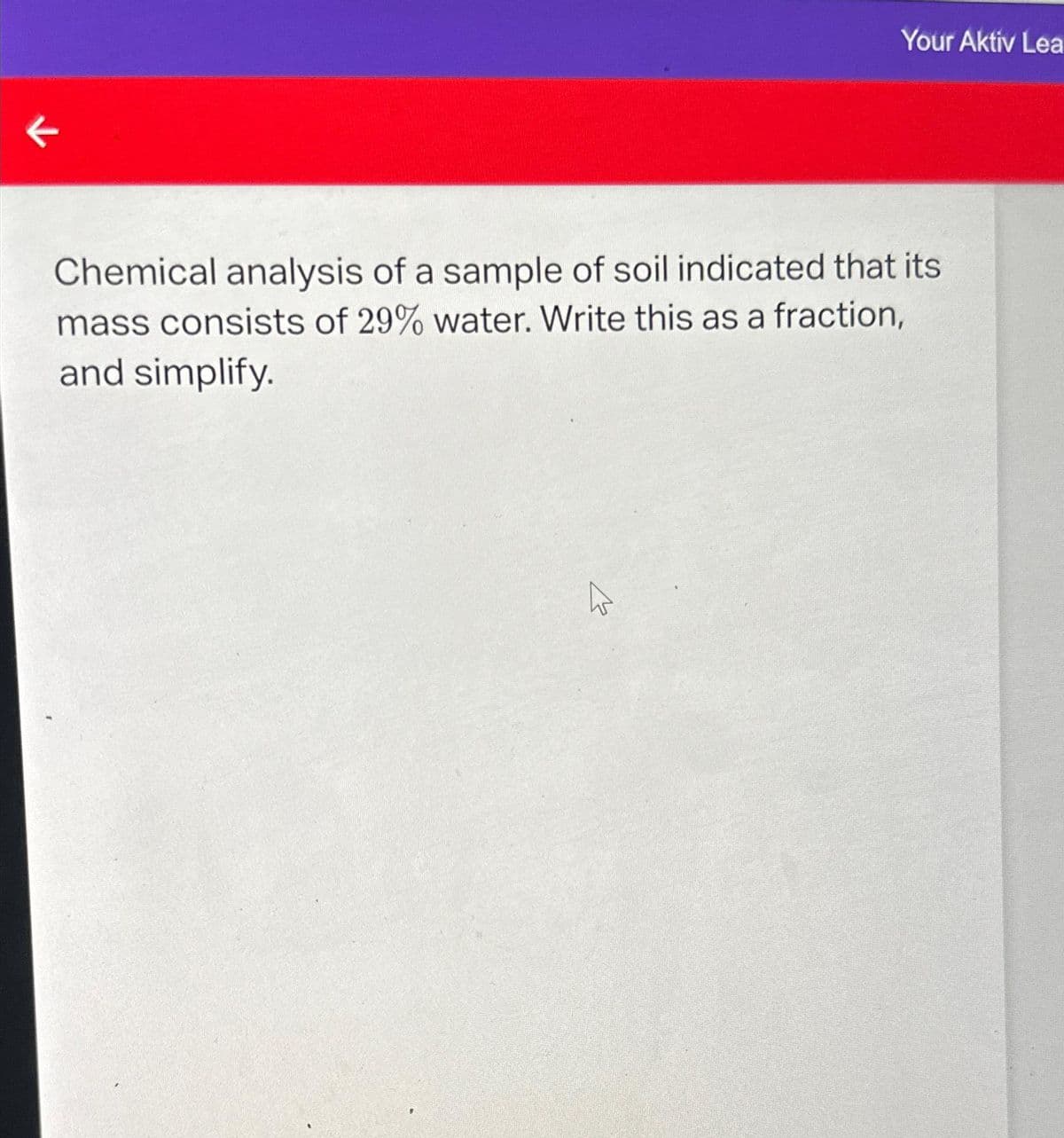 K
Your Aktiv Lea
Chemical analysis of a sample of soil indicated that its
mass consists of 29% water. Write this as a fraction,
and simplify.
ہے