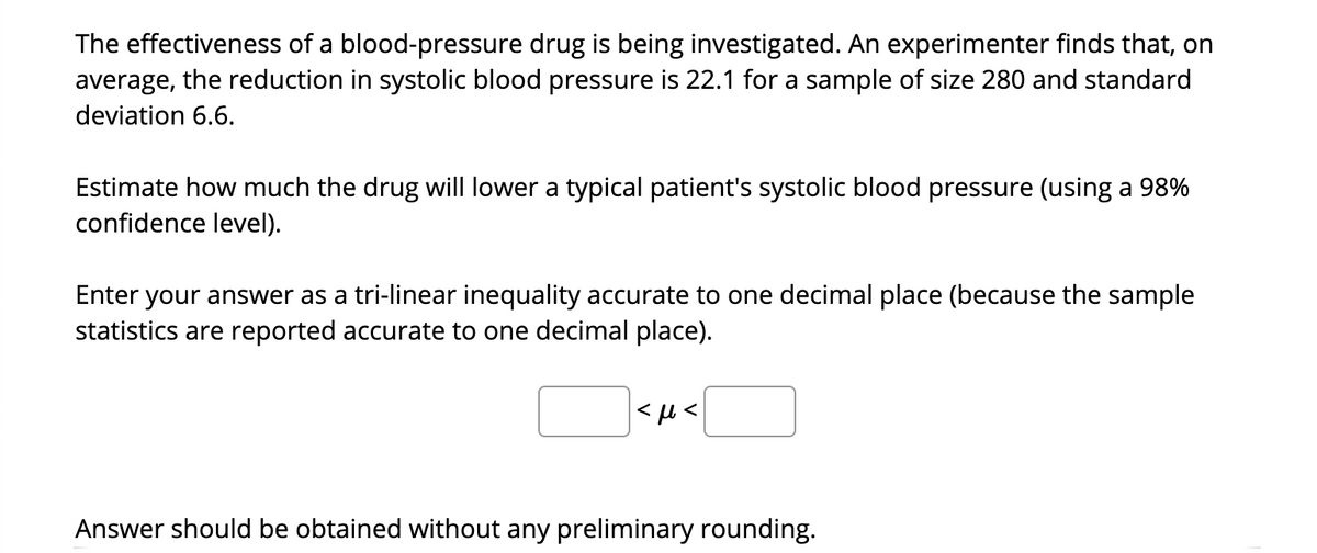 The effectiveness of a blood-pressure drug is being investigated. An experimenter finds that, on
average, the reduction in systolic blood pressure is 22.1 for a sample of size 280 and standard
deviation 6.6.
Estimate how much the drug will lower a typical patient's systolic blood pressure (using a 98%
confidence level).
Enter your answer as a tri-linear inequality accurate to one decimal place (because the sample
statistics are reported accurate to one decimal place).
Answer should be obtained without any preliminary rounding.
