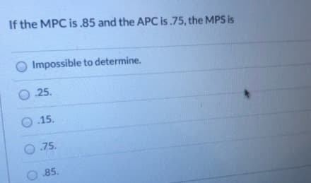 If the MPC is .85 and the APC is .75, the MPS is
O Impossible to determine.
O .25.
O .15.
O.75.
O .85.
