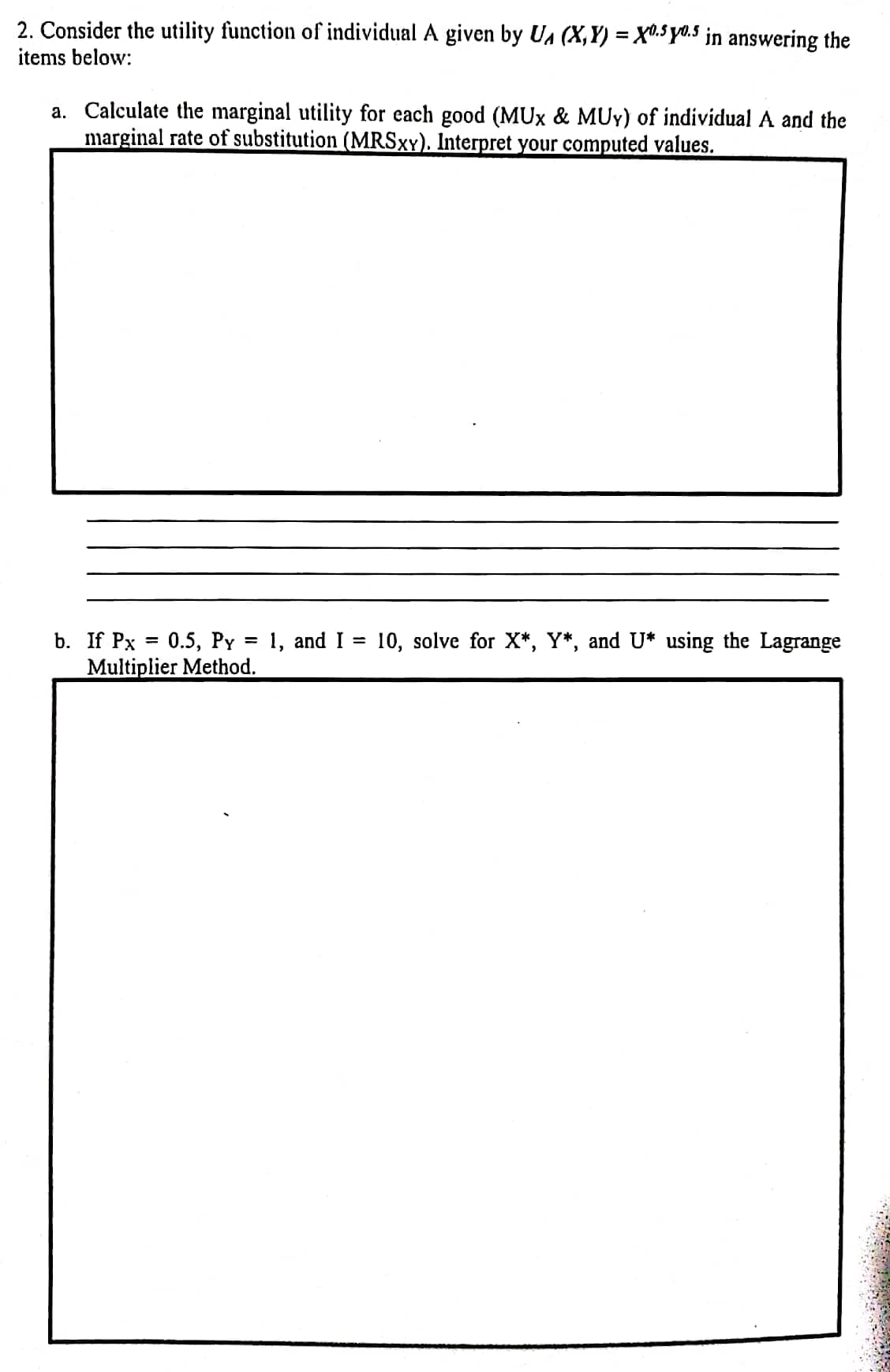 2. Consider the utility function of individual A given by UA (X,Y) = X".5yd.5 in answering the
items below:
a. Calculate the marginal utility for each good (MUx & MUY) of individual A and the
marginal rate of substitution (MRSXY). Interpret your computed values.
b. If Px 3D 0.5, Pү
Multiplier Method.
1, and I = 10, solve for X*, Y*, and U* using the Lagrange
