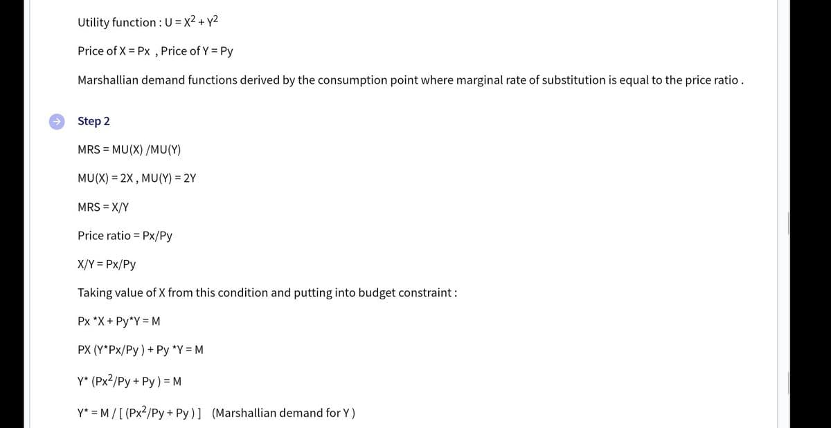 Utility function :U = x2 + y2
Price of X = Px ,
Price of Y = Py
Marshallian demand functions derived by the consumption point where marginal rate of substitution is equal to the price ratio.
->
Step 2
MRS = MU(X) /MU(Y)
MU(X) = 2X , MU(Y) = 2Y
MRS = X/Y
Price ratio = Px/Py
X/Y = Px/Py
Taking value of X from this condition and putting into budget constraint :
Px *X + Py*Y =M
PX (Y*Px/Py) + Py *Y = M
Y* (Px2/Py + Py) = M
Y* = M /[ (Px2/Py + Py)] (Marshallian demand for Y )
