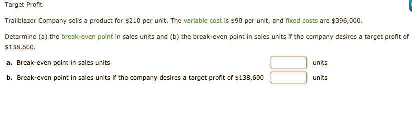 Target Profit
Trailblazer Company sells a product for $210 per unit. The variable cost is $90 per unit, and fixed costs are $396,000.
Determine (a) the break-even point in sales units and (b) the break-even point in sales units if the company desires a target profit of
$138,600.
a. Break-even point in sales units
units
b. Break-even point in sales units if the company desires a target profit of $138,600
units
