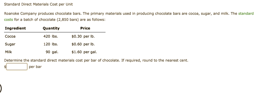 Standard Direct Materials Cost per Unit
Roanoke Company produces chocolate bars. The primary materials used in producing chocolate bars are cocoa, sugar, and milk. The standard
costs for a batch of chocolate (2,850 bars) are as follows:
Ingredient
Quantity
Price
420 lbs
Cocoa
0.30 per lb.
120 lbs
$0.60 per lb.
Sugar
90 gal
$1.60 per gal
Milk
Determine the standard direct materials cost per bar of chocolate. If required, round to the nearest cent.
per bar
