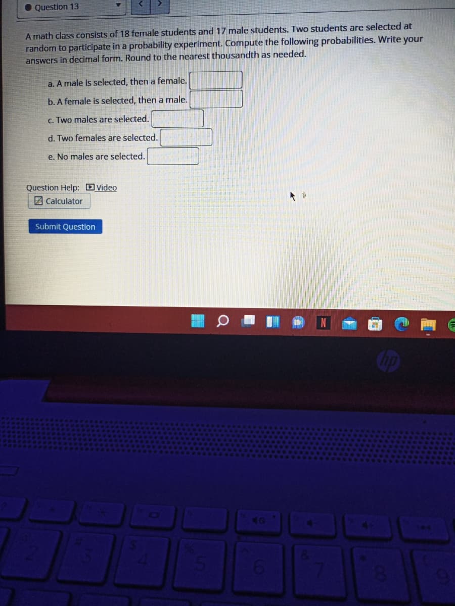 • Question 13
A math class consists of 18 female students and 17 male students. Two students are selected at
random to participate in a probability experiment. Compute the following probabilities. Write your
answers in decimal form. Round to the nearest thousandth as needed.
a. A male is selected, then a female.
b. A female is selected, then a male.
c. Two males are selected.
d. Two females are selected.
e. No males are selected.
Question Help: Dvideo
Z Calculator
Submit Question
ICI
40
