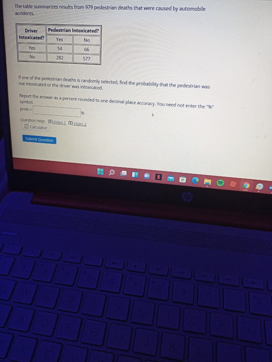 The table summarizes results from 979 pedestrian deaths that were caused by automobile
accidents.
Pedestrian Intoxicated?
Driver
Intoxicated?
Yes
No
Yes
54
66
No
282
577
If one of the pedestrian deaths is randomly selected, find the probability that the pedestrian was
not intoxicated or the driver was intoxicated.
Report the answer as a percent rounded to one decimal place accuracy. You need not enter the "%"
symbol.
prob =
Question Help: Dyideo 1 DVideo 2
2 Calculator
Submit Question
W.
