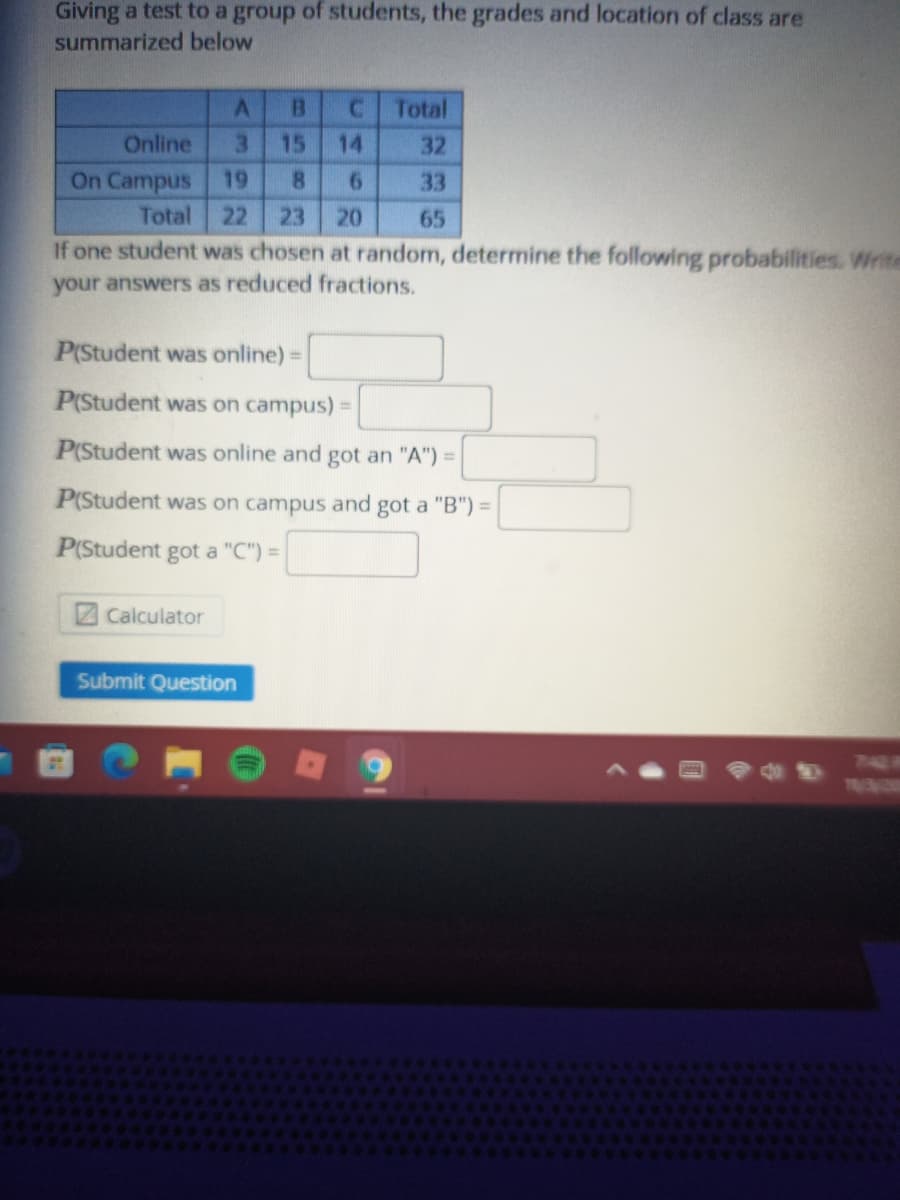 Giving a test to a group of students, the grades and location of class are
summarized below
C.
Total
Online
3.
15
14
32
On Campus 19
8.
33
Total
22
23
20
65
If one student was chosen at random, determine the following probabilities. Write
your answers as reduced fractions.
P(Student was online) =
P(Student was on campus) =
P(Student was online and got an "A") =
P(Student was on campus and got a "B") =
P(Student got a "C") =
ZCalculator
Submit Question
740 R
