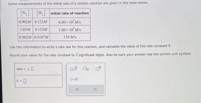 Some measurements of the initial rate of a certain reaction are given in the table below.
[N₂] [H₂] initial rate of reaction
0.902M 0.123M
6.00 × 10³ M/s
3.85M 0.123M
1.09× 105 M/s
139.M/s
0.902M 0.0187M
Use this information to write a rate law for this reaction, and calculate the value of the rate constant k.
Round your value for the rate constant to 2 significant digits. Also be sure your answer has the correct unit symbol.
rate=
k = 0
*O
0.9 00
D.D