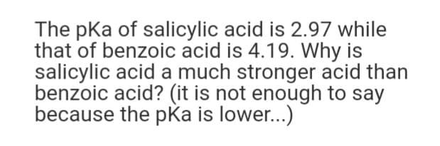 The pka of salicylic acid is 2.97 while
that of benzoic acid is 4.19. Why is
salicylic acid a much stronger acid than
benzoic acid? (it is not enough to say
because the pka is lower...)