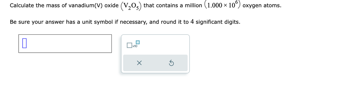 Calculate the mass of vanadium(V) oxide (V₂05) that contains a million (1.000 × 10°) oxygen atoms.
Be sure your answer has a unit symbol if necessary, and round it to 4 significant digits.
1
☐x10