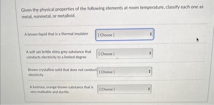 Given the physical properties of the following elements at room temperature, classify each one as
metal, nonmetal, or metalloid.
A brown liquid that is a thermal insulator
A soft yet brittle shiny grey substance that
conducts electricity to a limited degree
Brown crystalline solid that does not conduct
electricity
A lustrous, orange-brown substance that is
very malleable and ductile.
[Choose]
[Choose ]
[Choose ]
[Choose ]