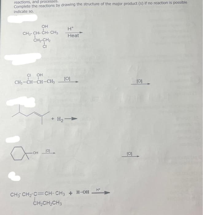 reactions, and processes.
Complete the reactions by drawing the structure of the major product (s) if no reaction is possible
indicate so.
OH
CHỊCHÍCH CHO
L
CH₂-CH₂
Ci
CI OH
CH3-CH-CH-CH3
-OH
[0]
H*
Heat
[0]
+ H₂ →
CH3 CH₂-C=CH-CH3 + H-OH
CH₂CH₂CH3
H"
[0]
[0]