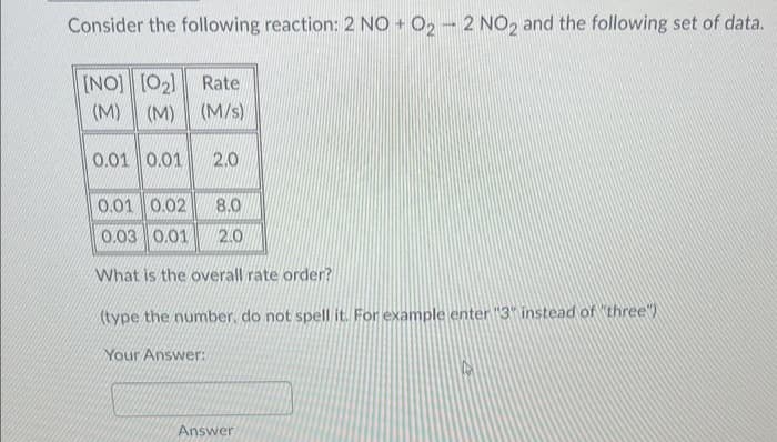 Consider the following reaction: 2 NO + O2 - 2 NO2 and the following set of data.
[NO] [0₂] Rate
(M) (M) (M/s)
0.01 0.01 2.0
0.01 0.02 8.0
0.03 0.01 2.0
What is the overall rate order?
(type the number, do not spell it. For example enter "3" instead of "three")
Your Answer:
Answer