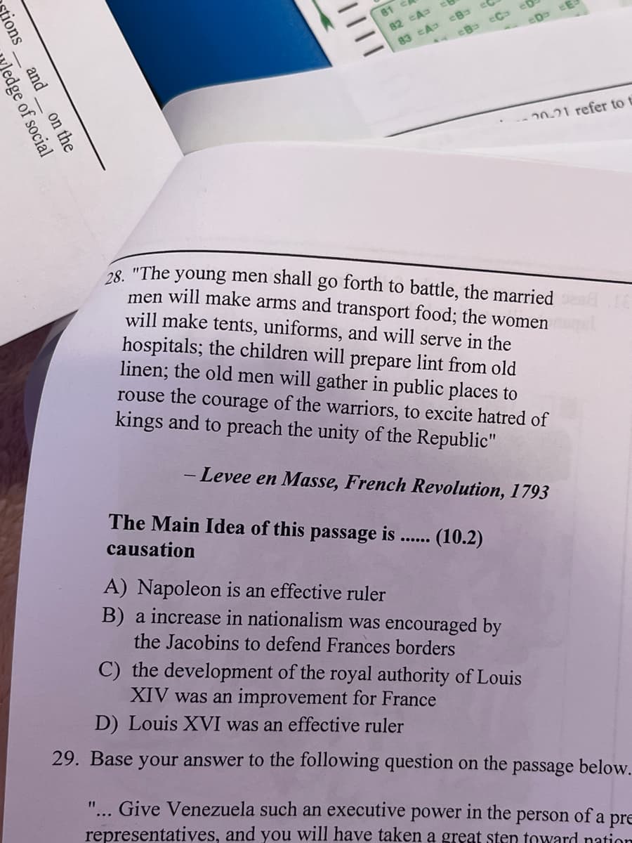 81 c
82 A
83 CA CB e
eD cE
20-21 refer to t
"The
young men shall go forth to battle, the married
28.
men will make arms and transport food; the women
will make tents, uniforms, and will serve in the
hospitals; the children will prepare lint from old
linen; the old men will gather in public places to
rouse the courage of the warriors, to excite hatred of
kings and to preach the unity of the Republic"
- Levee en Masse, French Revolution, 1793
The Main Idea of this passage is
causation
(10.2)
A) Napoleon is an effective ruler
B) a increase in nationalism was encouraged by
the Jacobins to defend Frances borders
C) the development of the royal authority of Louis
XIV was an improvement for France
D) Louis XVI was an effective ruler
29. Base your answer to the following question on the passage below.
"... Give Venezuela such an executive power in the person of a pre
11
representatives, and you will have taken a great sten toward nation
tions__ and__ on the
edge of social
