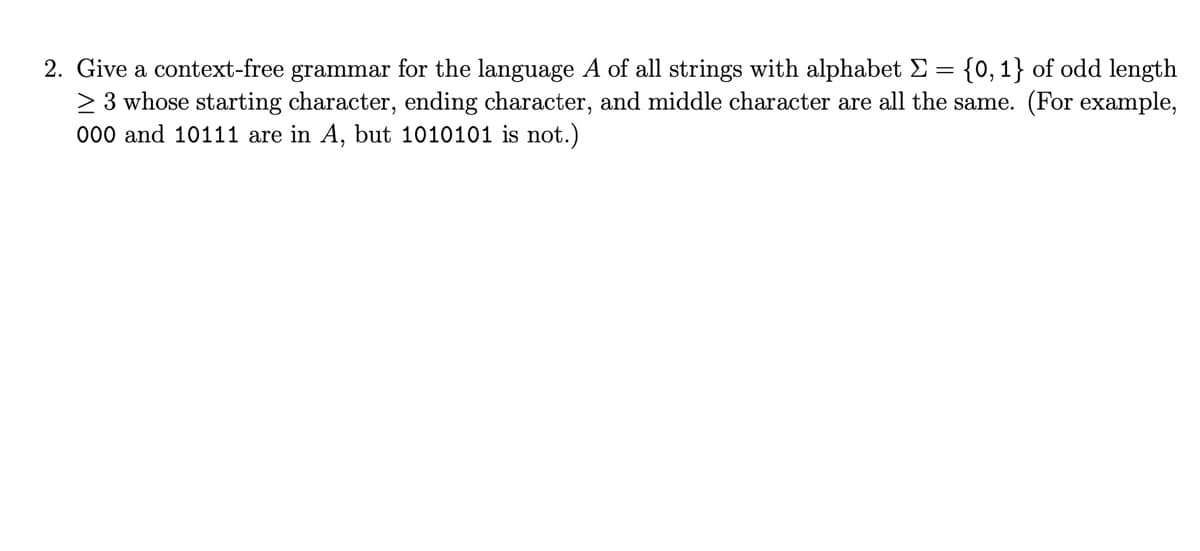 2. Give a context-free grammar for the language A of all strings with alphabet Σ = {0, 1} of odd length
≥ 3 whose starting character, ending character, and middle character are all the same. (For example,
000 and 10111 are in A, but 1010101 is not.)