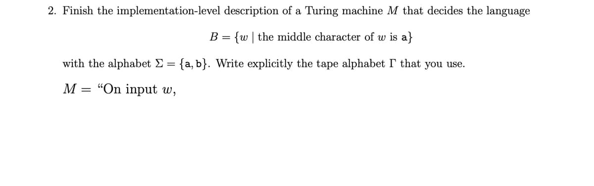 2. Finish the implementation-level description of a Turing machine M that decides the language
B = {w|the middle character of w is a}
with the alphabet Σ = {a, b}. Write explicitly the tape alphabet I that you use.
=
M "On input w,