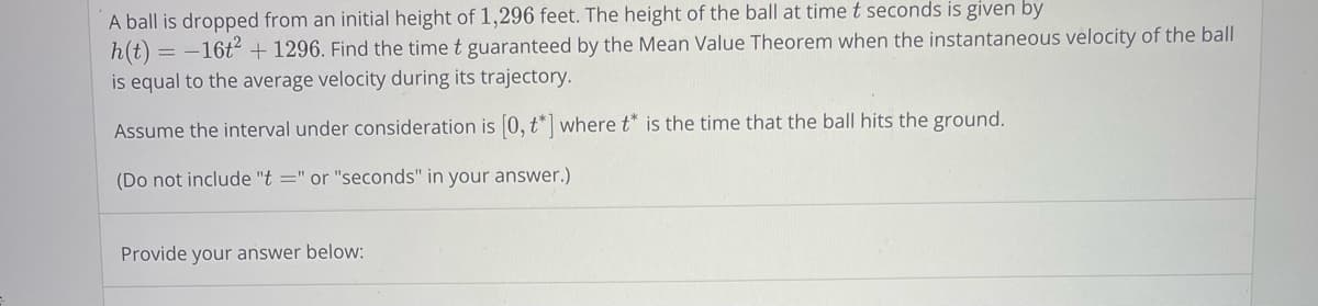 A ball is dropped from an initial height of 1,296 feet. The height of the ball at time t seconds is given by
h(t) = -16t² + 1296. Find the time t guaranteed by the Mean Value Theorem when the instantaneous velocity of the ball
is equal to the average velocity during its trajectory.
Assume the interval under consideration is [0, t*] where t* is the time that the ball hits the ground.
(Do not include "t=" or "seconds" in your answer.)
Provide your answer below: