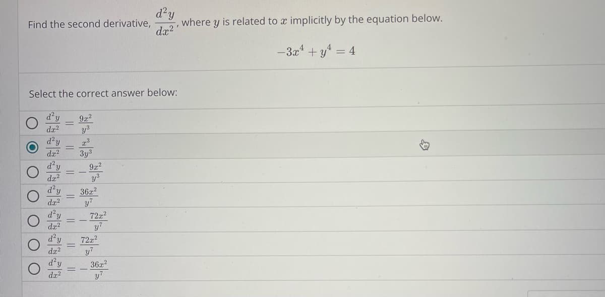 ### Implicit Differentiation Question

**Problem Statement:**

Find the second derivative, \(\frac{d^2y}{dx^2}\), where \(y\) is related to \(x\) implicitly by the equation below.

\[ -3x^4 + y^4 = 4 \]

**Question:**

Select the correct answer below:

- \( \frac{d^2y}{dx^2} = \frac{9x^2}{y^3} \)
- \( \frac{d^2y}{dx^2} = \frac{x^3}{3y^3} \) 
- \( \frac{d^2y}{dx^2} = -\frac{9x^2}{y^3} \)
- \( \frac{d^2y}{dx^2} = \frac{36x^2}{y^7} \)
- \( \frac{d^2y}{dx^2} = -\frac{72x^2}{y^7} \)
- \( \frac{d^2y}{dx^2} = \frac{72x^2}{y^7} \)
- \( \frac{d^2y}{dx^2} = -\frac{36x^2}{y^7} \)

*The answer marked with a blue indicator is \( \frac{d^2y}{dx^2} = \frac{x^3}{3y^3} \).*