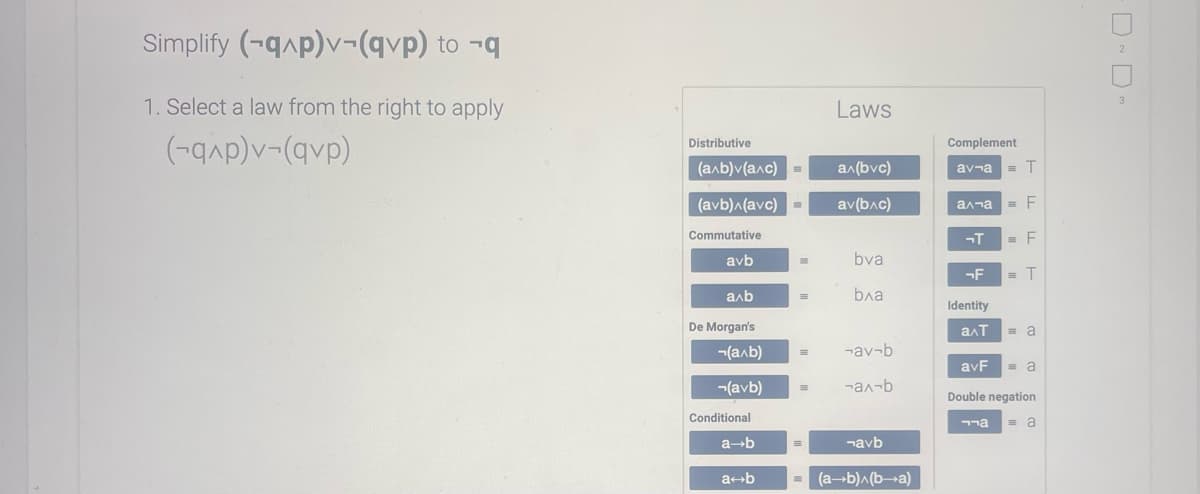 Simplify (-q^p)v-(qvp) to -q
1. Select a law from the right to apply
(-q^p)v-(qvp)
Distributive
(a^b)v(a^c) =
(avb)^(avc) m
Commutative
avb
axb
De Morgan's
(a^b)
(avb) E
Conditional
a→b
a+b
=
=
Laws
a^(bvc)
av(b^c)
bva
ba
-av-b
-ax-b
¬аvb
= (a+b)^(b-a)
Complement
av-a = T
а па
-T
-F
Identity
= F
= F
= T
to to
aɅT =a
avF
Double negation
¬¬а =a
=a
-D-D-