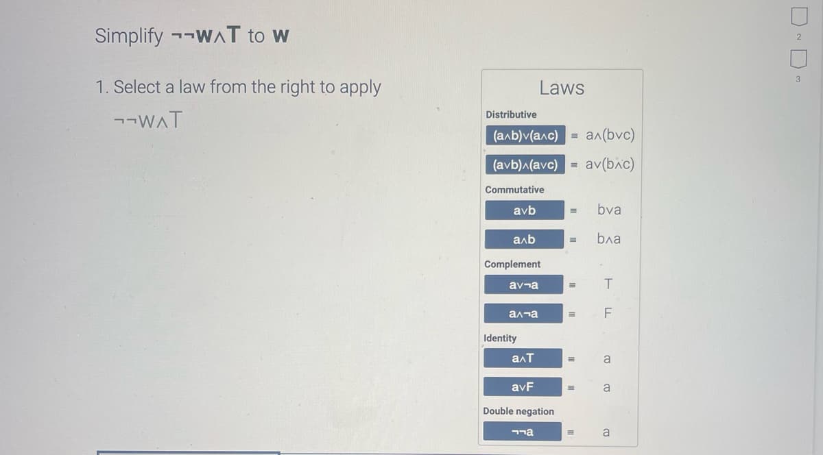 Simplify WAT to w
1. Select a law from the right to apply
¬¬WAT
Distributive
(a^b)v(a^c)
a^(bvc)
(avb)^(avc) av(bxc)
Commutative
avb
axb
Complement
av ¬a
а па
Identity
Laws
a^T
avF
Double negation
גרר
=
= bva
E bxa
E
=
=
=
E
T
F
CU CO
a
2
3