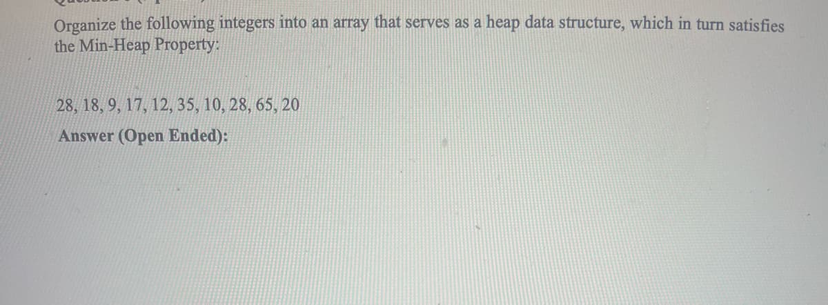 Organize the following integers into an array that serves as a heap data structure, which in turn satisfies
the Min-Heap Property:
28, 18, 9, 17, 12, 35, 10, 28, 65, 20
Answer (Open Ended):