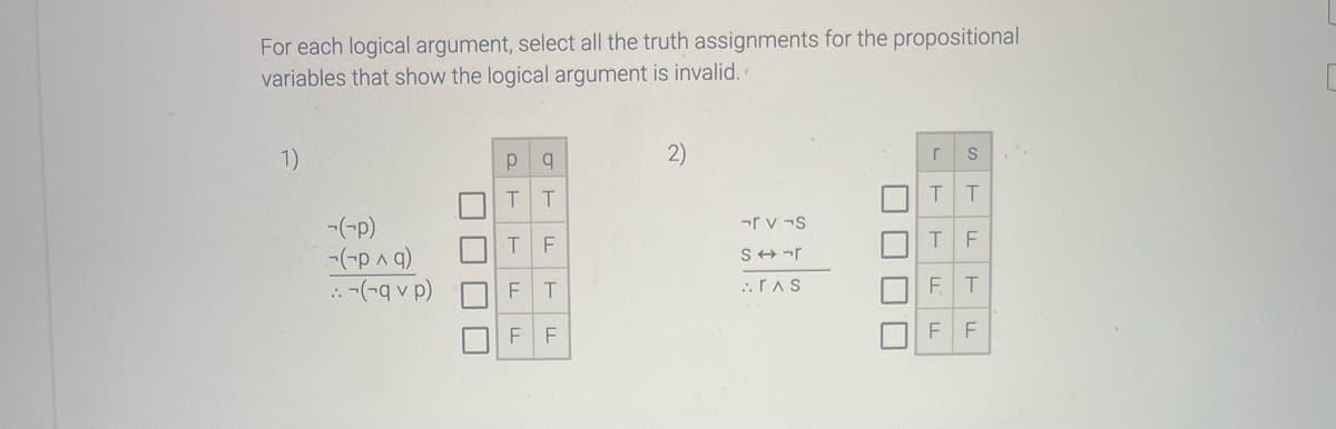 For each logical argument, select all the truth assignments for the propositional
variables that show the logical argument is invalid.
1)
-(-p)
-(-p ^ q)
::-(-q v p)
||||
|
p q
T T
T
F T
LL
F
LL
F
LL
2)
rv¬s
Sr
..ras
|
▬
S
T T
r
T
LL
F T
LL
FL
F
11
F