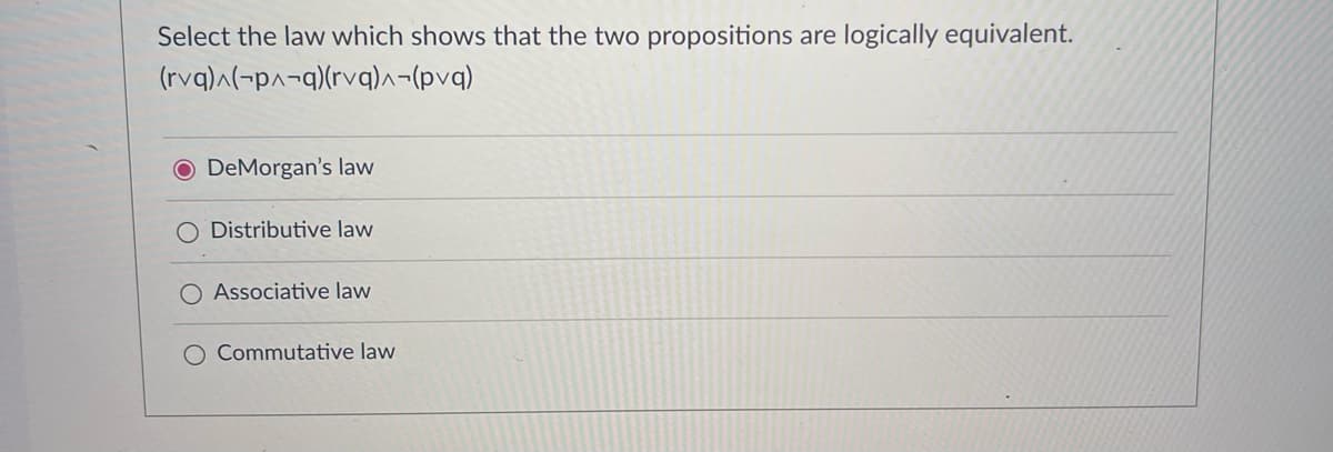 Select the law which shows that the two propositions are logically equivalent.
(rvq)^(-p^-q)(rvq)^-(pvq)
O DeMorgan's law
Distributive law
Associative law
Commutative law