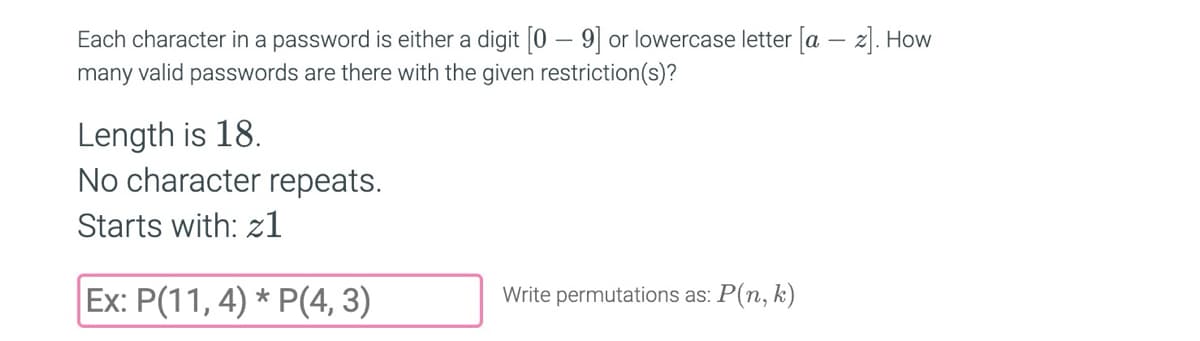 Each character in a password is either a digit [09] or lowercase letter [a-z]. How
many valid passwords are there with the given restriction(s)?
Length is 18.
No character repeats.
Starts with: zl
Ex: P(11,4) * P(4,3)
Write permutations as: P(n, k)