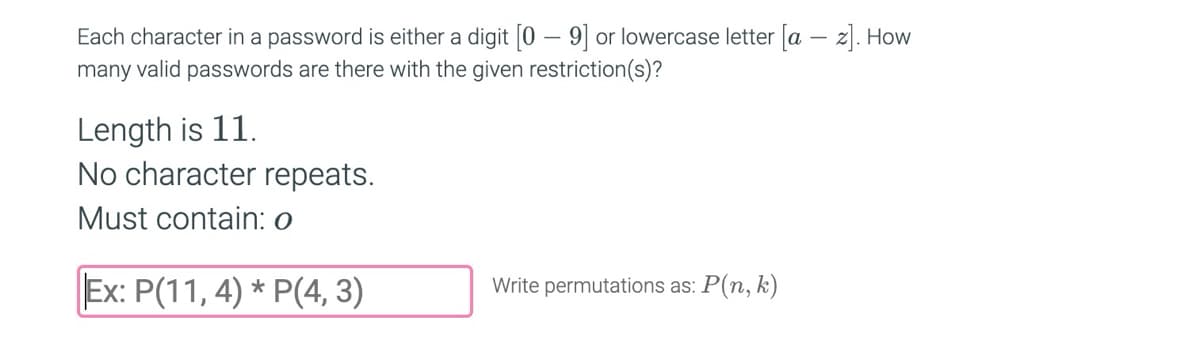 **Password Permutations Problem**

Each character in a password is either a digit (0–9) or a lowercase letter (a–z). How many valid passwords are there with the given restriction(s)?

- **Length:** 11
- **No character repeats**
- **Must contain:** "o"

**Example:**

To solve this, consider calculating the permutations:

\[ P(11, 4) \times P(4, 3) \]

Write permutations as: \( P(n, k) \)

This notation means you are choosing \( k \) positions from \( n \) options without repetition.