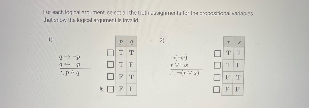 For each logical argument, select all the truth assignments for the propositional variables
that show the logical argument is invalid.
1).
q-p
q-p
..p ^ q
K
L
T
|
S
Р
9
TT
TF
FT
F F
(r)
TV-s
.. (TV s)
T
||
U
r S
TT
TF
F
F
T
F