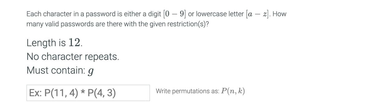 Each character in a password is either a digit [0-9] or lowercase letter [az]. How
many valid passwords are there with the given restriction(s)?
Length is 12.
No character repeats.
Must contain: g
Ex: P(11,4)*P(4,3)
Write permutations as: P(n, k)