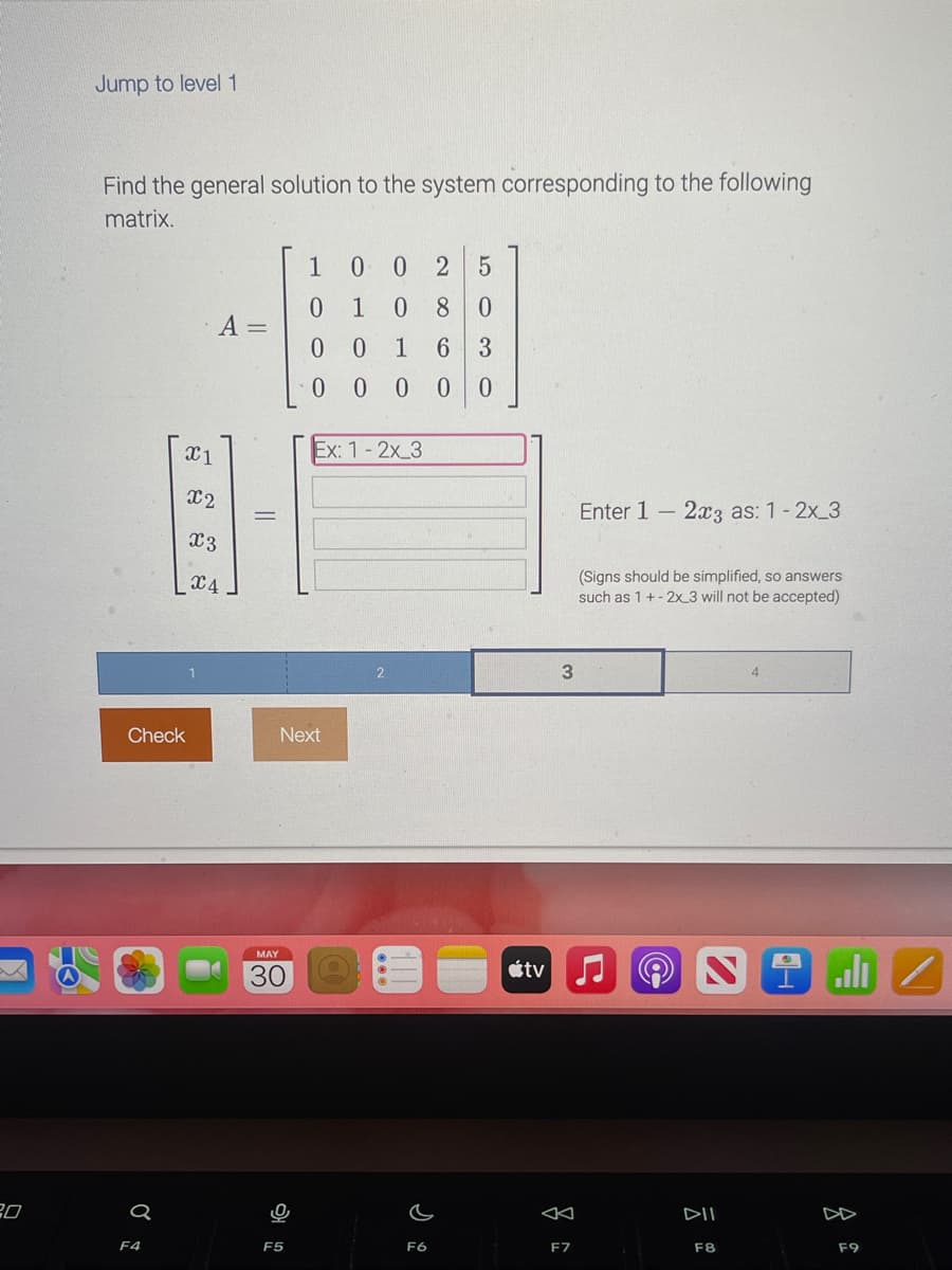 20
Jump to level 1
Find the general solution to the system corresponding to the following
matrix.
X1
Check
F4
X2
A =
X3
X4
||
MAY
30
1
0
0 0 2 5
1 0 8 0
00 1 6 3
0 0 0 0 0
F5
Next
Ex: 1-2x 3
F6
tv
3
◄
F7
Enter 1 - 2x3 as: 1-2x 3
(Signs should be simplified, so answers
such as 1 +-2x 3 will not be accepted)
4
(@
2
DII
F8
4
8
DD
F9