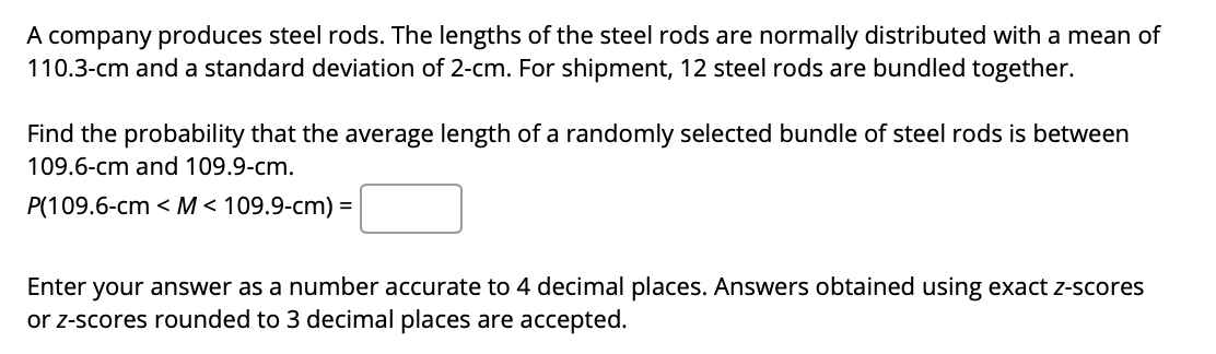 A company produces steel rods. The lengths of the steel rods are normally distributed with a mean of
110.3-cm and a standard deviation of 2-cm. For shipment, 12 steel rods are bundled together.
Find the probability that the average length of a randomly selected bundle of steel rods is between
109.6-cm and 109.9-cm.
P(109.6-cm < M< 109.9-cm) =
Enter your answer as a number accurate to 4 decimal places. Answers obtained using exact z-scores
or z-scores rounded to 3 decimal places are accepted.
