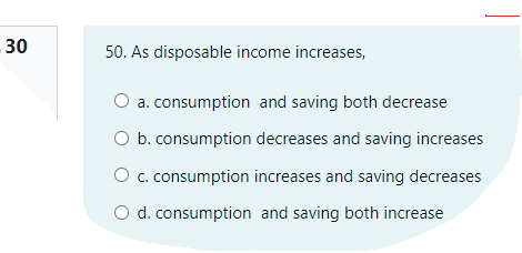 30
50. As disposable income increases,
O a. consumption and saving both decrease
O b. consumption decreases and saving increases
O c. consumption increases and saving decreases
O d. consumption and saving both increase
