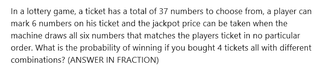 In a lottery game, a ticket has a total of 37 numbers to choose from, a player can
mark 6 numbers on his ticket and the jackpot price can be taken when the
machine draws all six numbers that matches the players ticket in no particular
order. What is the probability of winning if you bought 4 tickets all with different
combinations? (ANSWER IN FRACTION)