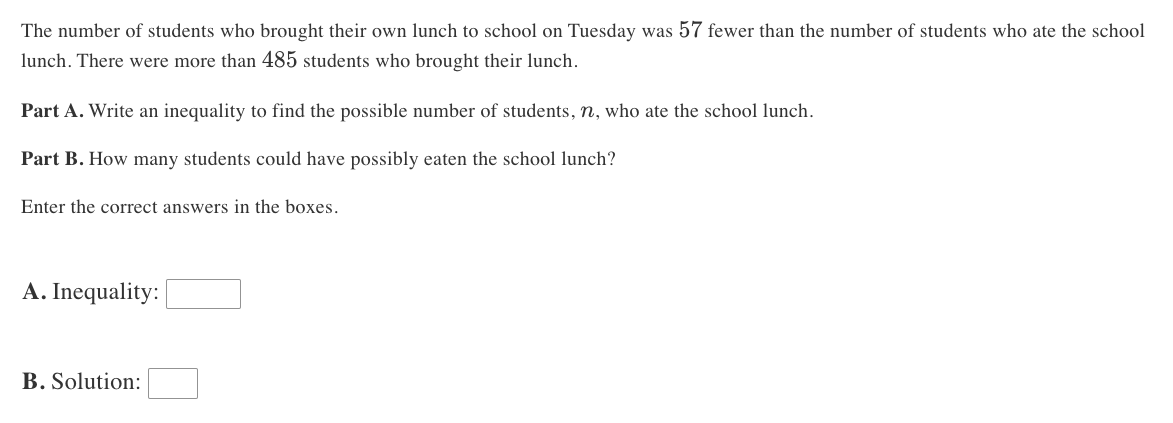 The number of students who brought their own lunch to school on Tuesday was 57 fewer than the number of students who ate the school
lunch. There were more than 485 students who brought their lunch.
Part A. Write an inequality to find the possible number of students, n, who ate the school lunch.
Part B. How many students could have possibly eaten the school lunch?
Enter the correct answers in the boxes.
A. Inequality:
B. Solution: