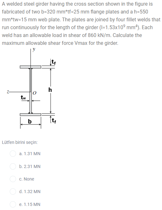 A welded steel girder having the cross section shown in the figure is
fabricated of two b=320 mm*tf=25 mm flange plates and a h=550
mm*tw=15 mm web plate. The plates are joined by four fillet welds that
run continuously for the length of the girder (I=1.53x10° mm*). Each
weld has an allowable load in shear of 860 kN/m. Calculate the
maximum allowable shear force Vmax for the girder.
h
tw
b
Lütfen birini seçin:
a. 1.31 MN
b. 2.31 MN
c. None
d. 1.32 MN
O e. 1.15 MN
