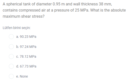 A spherical tank of diameter 0.95 m and wall thickness 38 mm,
contains compressed air at a pressure of 25 MPa. What is the absolute
maximum shear stress?
Lütfen birini seçin:
а. 90.23 MPа
O b. 97.24 MPa
Ос. 78.12 МРа
d. 67.73 MPa
e. None
