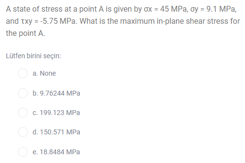 A state of stress at a point A is given by ox = 45 MPa, oy = 9.1 MPa,
and txy = -5.75 MPa. What is the maximum in-plane shear stress for
the point A.
Lütfen birini seçin:
a. None
b. 9.76244 MPa
O c. 199.123 MPa
O d. 150.571 MPa
e. 18.8484 MPa
O OO
