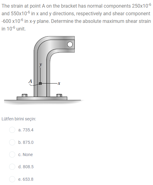 The strain at point A on the bracket has normal components 250x10-6
and 550x10-6 in x and y directions, respectively and shear component
-600 x106 in x-y plane. Determine the absolute maximum shear strain
in 10-6 unit.
Lütfen birini seçin:
a. 735.4
b. 875.0
c. None
d. 808.5
e. 653.8
